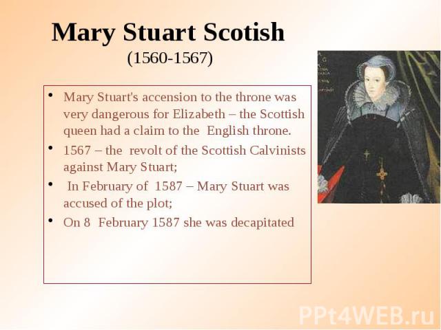 Mary Stuart Scotish (1560-1567) Mary Stuart's accension to the throne was very dangerous for Elizabeth – the Scottish queen had a claim to the English throne. 1567 – the revolt of the Scottish Calvinists against Mary Stuart; In February of 1587 – Ma…