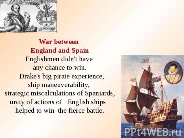 War between England and Spain Englishmen didn't have any chance to win. Drake's big pirate experience, ship maneuverability, strategic miscalculations of Spaniards, unity of actions of English ships helped to win the fierce battle.