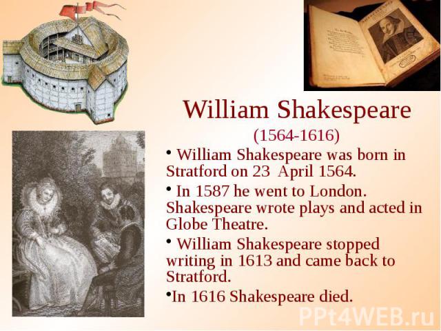 William Shakespeare (1564-1616) William Shakespeare was born in Stratford on 23 April 1564. In 1587 he went to London. Shakespeare wrote plays and acted in Globe Theatre. William Shakespeare stopped writing in 1613 and came back to Stratford. In 161…