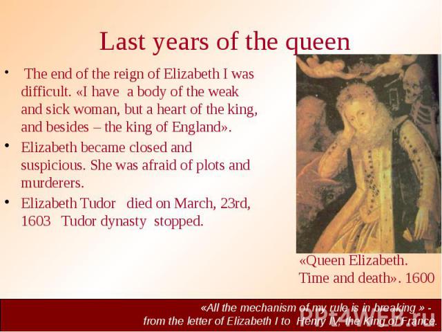 Last years of the queen The end of the reign of Elizabeth I was difficult. «I have a body of the weak and sick woman, but a heart of the king, and besides – the king of England». Elizabeth became closed and suspicious. She was afraid of plots and mu…