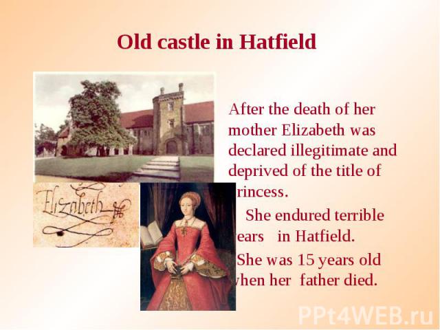 Old castle in Hatfield After the death of her mother Elizabeth was declared illegitimate and deprived of the title of princess. She endured terrible years in Hatfield. She was 15 years old when her father died.