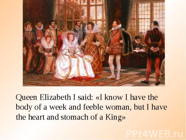 Queen Elizabeth I said: «I know I have the body of a week and feeble woman, but I have the heart and stomach of a King» Queen Elizabeth I said: «I know I have the body of a week and feeble woman, but I have the heart and stomach of a King»
