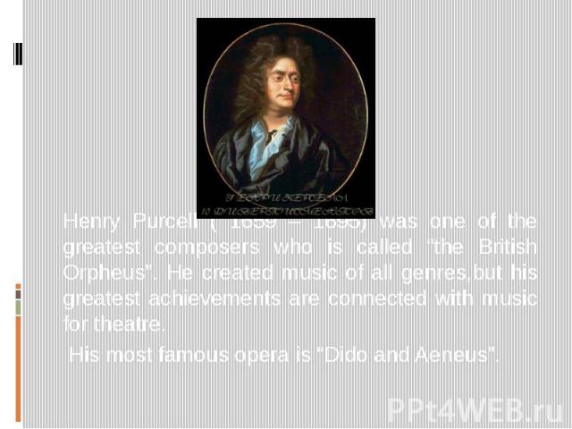 Henry Purcell ( 1659 – 1695) was one of the greatest composers who is called “the British Orpheus”. He created music of all genres,but his greatest achievements are connected with music for theatre. His most famous opera is “Dido and Aeneus”.