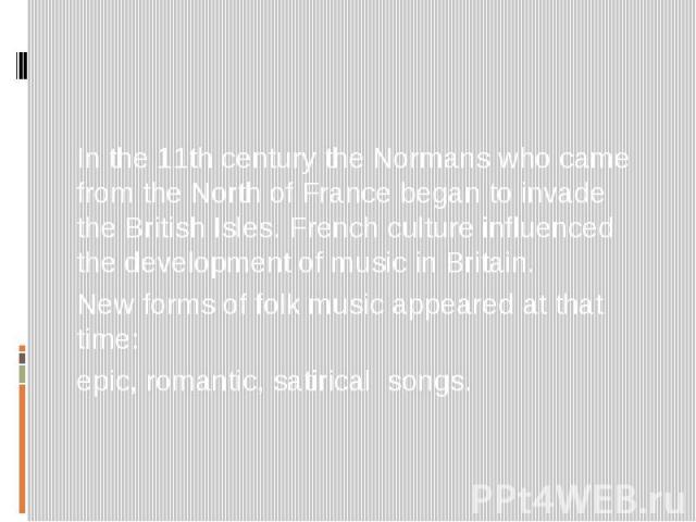 In the 11th century the Normans who came from the North of France began to invade the British Isles. French culture influenced the development of music in Britain. New forms of folk music appeared at that time: epic, romantic, satirical songs.