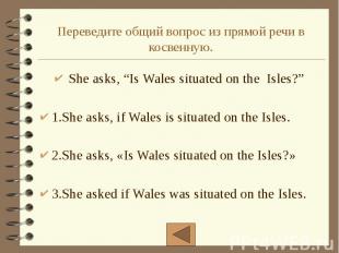 Переведите общий вопрос из прямой речи в косвенную. She asks, “Is Wales situated