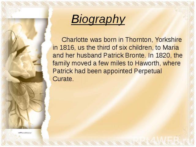 Biography Charlotte was born in Thornton, Yorkshire in 1816, us the third of six children, to Maria and her husband Patrick Bronte. In 1820, the family moved a few miles to Haworth, where Patrick had been appointed Perpetual Curate.