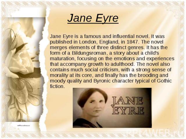 Jane Eyre Jane Eyre is a famous and influential novel. It was published in London, England, in 1847. The novel merges elements of three distinct genres. It has the form of a Bildungsroman, a story about a child's maturation, focusing on the emotions…
