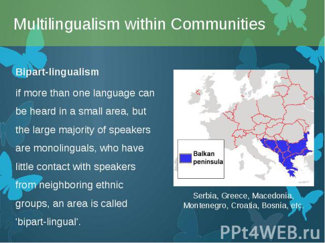 Bipart-lingualism Bipart-lingualism if more than one language can be heard in a small area, but the large majority of speakers are monolinguals, who have little contact with speakers from neighboring ethnic groups, an area is called 'bipart-lingual'.