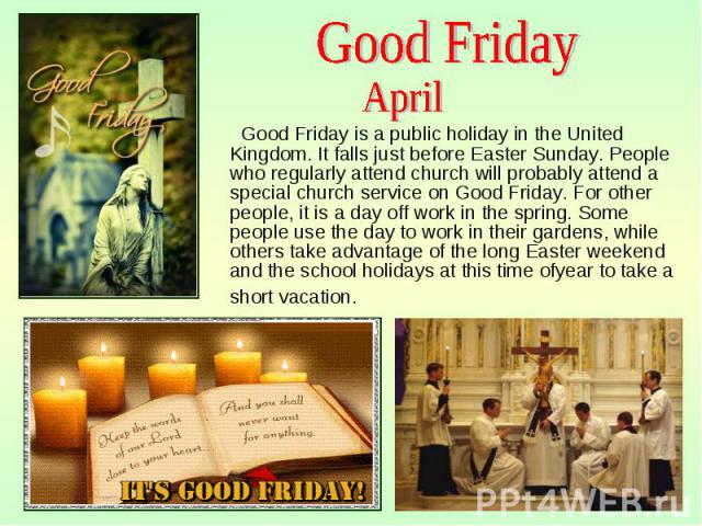 Good Friday is a public holiday in the United Kingdom. It falls just before Easter Sunday. People who regularly attend church will probably attend a special church service on Good Friday. For other people, it is a day off work in the spring. Some pe…