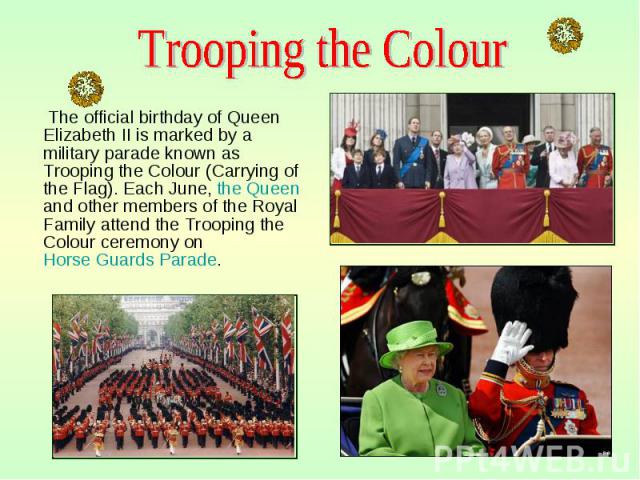 The official birthday of Queen Elizabeth II is marked by a military parade known as Trooping the Colour (Carrying of the Flag). Each June, the Queen and other members of the Royal Family attend the Trooping the Colour ceremony on Horse Guards Parade…