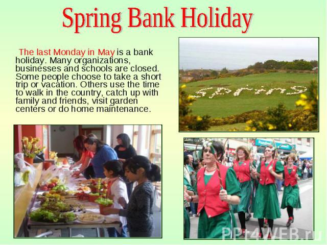 The last Monday in May is a bank holiday. Many organizations, businesses and schools are closed. Some people choose to take a short trip or vacation. Others use the time to walk in the country, catch up with family and friends, visit garden centers …