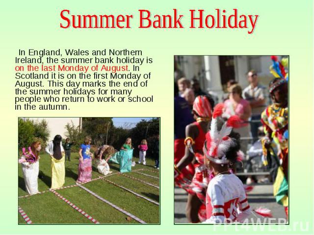 In England, Wales and Northern Ireland, the summer bank holiday is on the last Monday of August. In Scotland it is on the first Monday of August. This day marks the end of the summer holidays for many people who return to work or school in the autum…