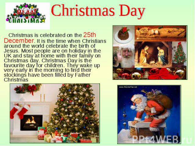 Christmas is celebrated on the 25th December. It is the time when Christians around the world celebrate the birth of Jesus. Most people are on holiday in the UK and stay at home with their family on Christmas day. Christmas Day is the favourite day …