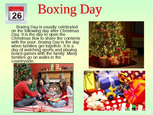 Boxing Day is usually celebrated on the following day after Christmas Day. It is the day to open the Christmas Box to share the contents with the poor. Boxing Day is the day when families get together. It is a day of watching sports and playing boar…