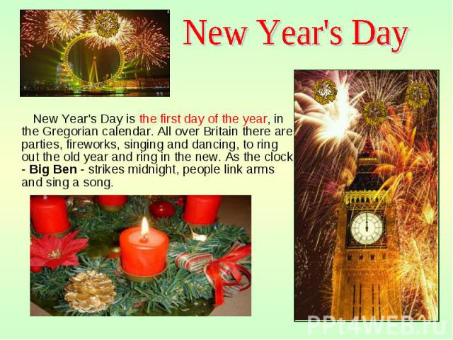 New Year's Day is the first day of the year, in the Gregorian calendar. All over Britain there are parties, fireworks, singing and dancing, to ring out the old year and ring in the new. As the clock - Big Ben - strikes midnight, people link arms and…