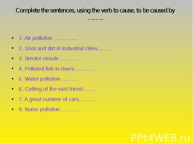 Complete the sentences, using the verb to cause, to be caused by …….. 1. Air pollution …………. 2. Soot and dirt in industrial cities……… 3. Smoke clouds ………. 4. Polluted fish in rivers……….. 5. Water pollution………. 6. Cutting of the vast forest…….. 7. A …