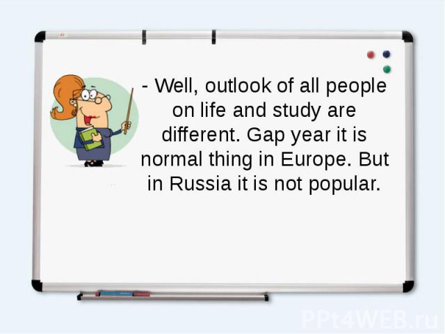 - Well, outlook of all people on life and study are different. Gap year it is normal thing in Europe. But in Russia it is not popular.