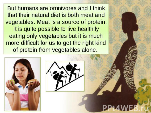 But humans are omnivores and I think that their natural diet is both meat and vegetables. Meat is a source of protein. It is quite possible to live healthily eating only vegetables but it is much more difficult for us to get the right kind of protei…
