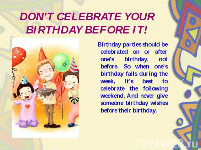 DON'T CELEBRATE YOUR BIRTHDAY BEFORE IT! Birthday parties should be celebrated on or after one's birthday, not before. So when one's birthday falls during the week, it's best to celebrate the following weekend. And never give someone birthday wishes…