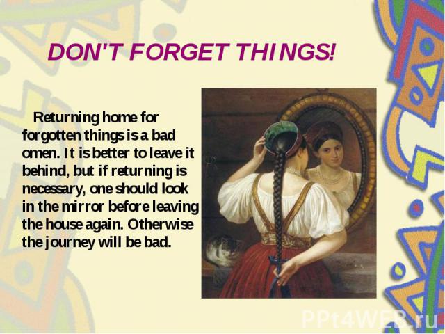 DON'T FORGET THINGS! Returning home for forgotten things is a bad omen. It is better to leave it behind, but if returning is necessary, one should look in the mirror before leaving the house again. Otherwise the journey will be bad.