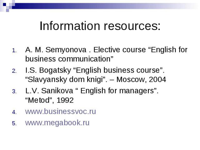Information resources: A. M. Semyonova . Elective course “English for business communication” I.S. Bogatsky “English business course”. “Slavyansky dom knigi”. – Moscow, 2004 L.V. Sanikova “ English for managers”. “Metod”, 1992 www.businessvoc.ru www…