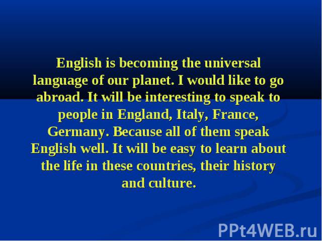 English is becoming the universal language of our planet. I would like to go abroad. It will be interesting to speak to people in England, Italy, France, Germany. Because all of them speak English well. It will be easy to learn about the life in the…
