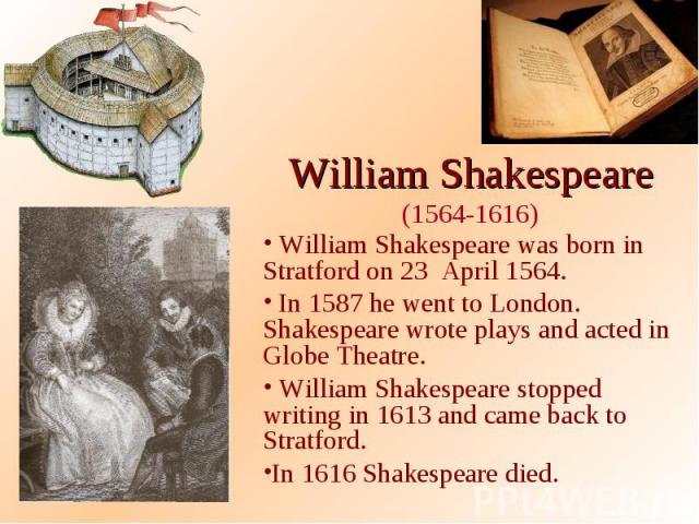 William Shakespeare (1564-1616) William Shakespeare was born in Stratford on 23 April 1564. In 1587 he went to London. Shakespeare wrote plays and acted in Globe Theatre. William Shakespeare stopped writing in 1613 and came back to Stratford. In 161…