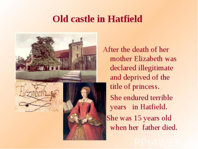 Old castle in Hatfield After the death of her mother Elizabeth was declared illegitimate and deprived of the title of princess. She endured terrible years in Hatfield. She was 15 years old when her father died.