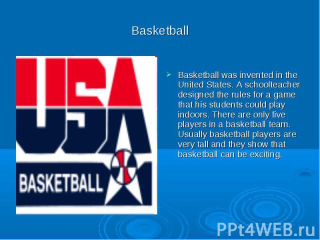 Basketball Basketball was invented in the United States. A schoolteacher designed the rules for a game that his students could play indoors. There are only five players in a basketball team. Usually basketball players are very tall and they show tha…