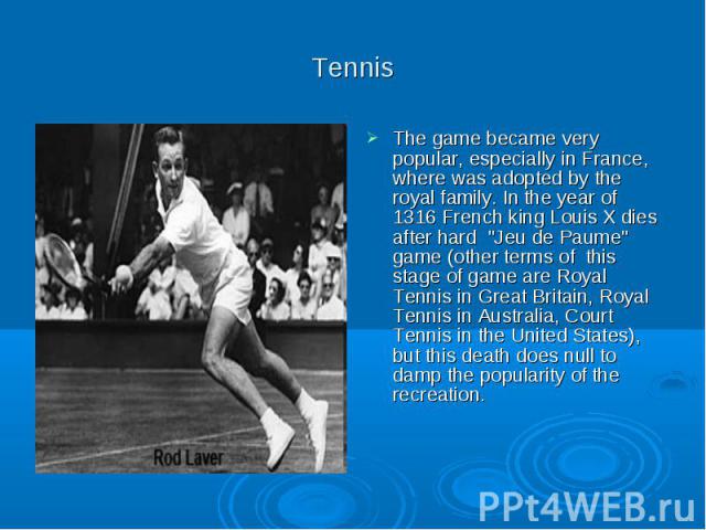 Tennis The game became very popular, especially in France, where was adopted by the royal family. In the year of 1316 French king Louis X dies after hard "Jeu de Paume" game (other terms of this stage of game are Royal Tennis in Great Brit…