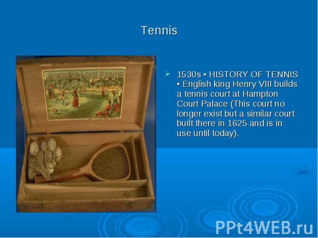 Tennis 1530s ▪ HISTORY OF TENNIS ▪ English king Henry VIII builds a tennis court at Hampton Court Palace (This court no longer exist but a similar court built there in 1625 and is in use until today).