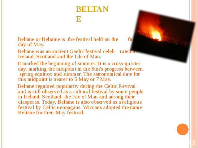 Beltane or Beltaine is the festival held on the first day of May. Beltane or Beltaine is the festival held on the first day of May. Beltane was an ancient Gaelic festival celeb rated in Ireland, Scotland and the Isle of Man. It marked the beginning …