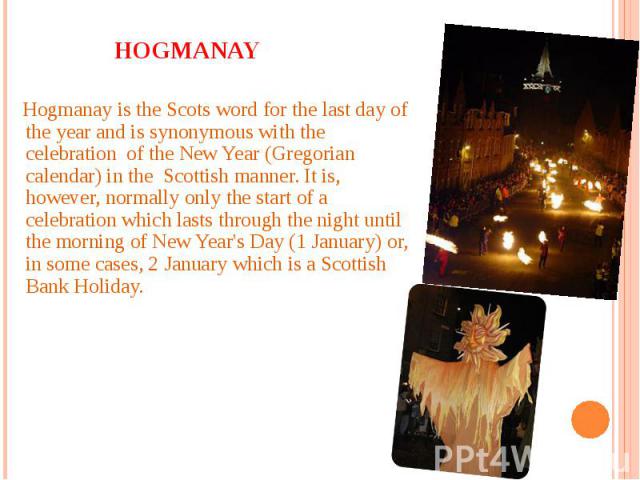 Hogmanay is the Scots word for the last day of the year and is synonymous with the celebration of the New Year (Gregorian calendar) in the Scottish manner. It is, however, normally only the start of a celebration which lasts through the night until …