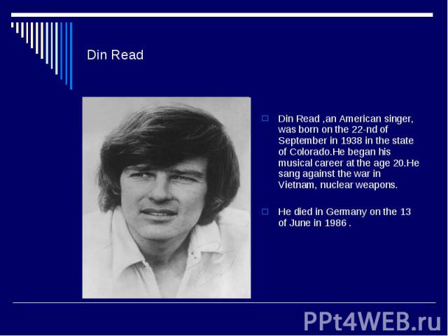 Din Read Din Read ,an American singer, was born on the 22-nd of September in 1938 in the state of Colorado.He began his musical career at the age 20.He sang against the war in Vietnam, nuclear weapons. He died in Germany on the 13 of June in 1986 .
