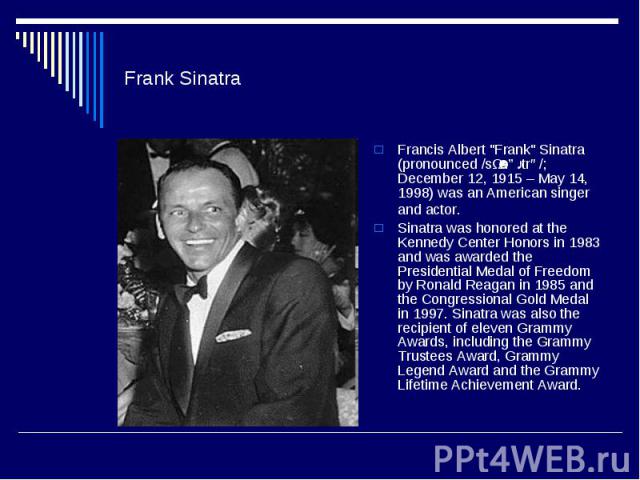 Frank Sinatra Francis Albert "Frank" Sinatra (pronounced /sɨˈnɑːtrə/; December 12, 1915 – May 14, 1998) was an American singer and actor. Sinatra was honored at the Kennedy Center Honors in 1983 and was awarded the Presidential Medal of Fr…