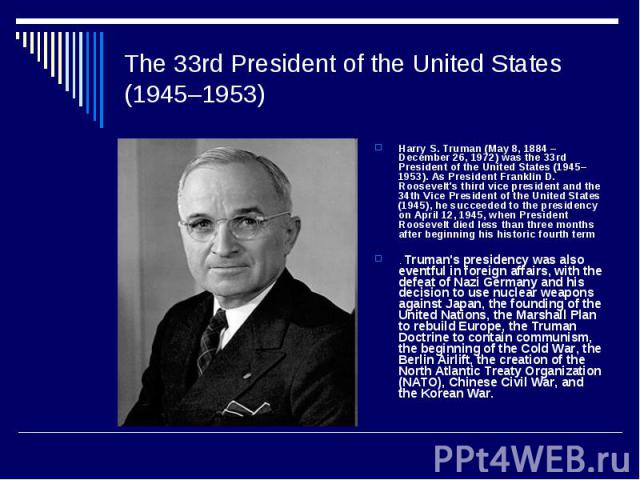 The 33rd President of the United States (1945–1953) Harry S. Truman (May 8, 1884 – December 26, 1972) was the 33rd President of the United States (1945–1953). As President Franklin D. Roosevelt's third vice president and the 34th Vice President of t…
