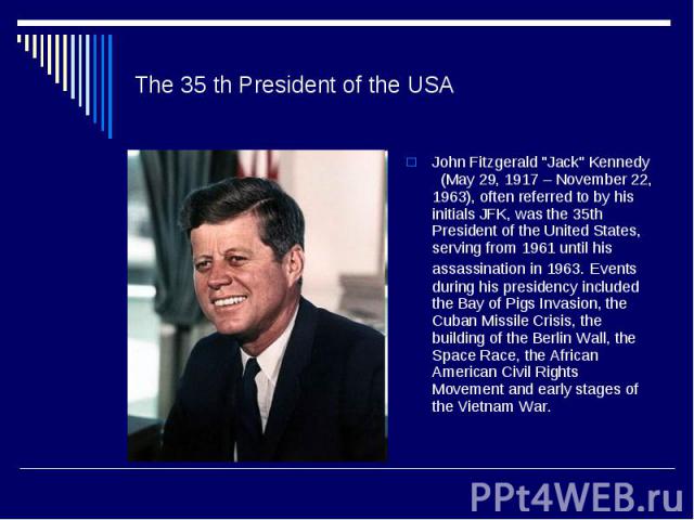 The 35 th President of the USA John Fitzgerald "Jack" Kennedy (May 29, 1917 – November 22, 1963), often referred to by his initials JFK, was the 35th President of the United States, serving from 1961 until his assassination in 1963. Events…
