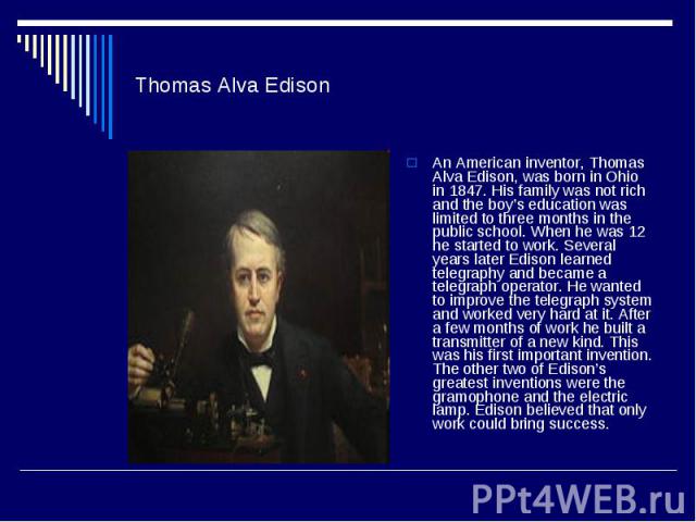 Thomas Alva Edison An American inventor, Thomas Alva Edison, was born in Ohio in 1847. His family was not rich and the boy’s education was limited to three months in the public school. When he was 12 he started to work. Several years later Edison le…