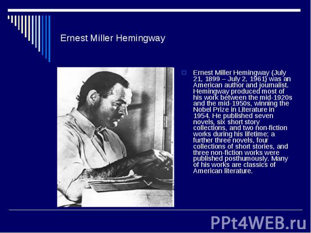 Ernest Miller Hemingway Ernest Miller Hemingway (July 21, 1899 – July 2, 1961) was an American author and journalist. Hemingway produced most of his work between the mid-1920s and the mid-1950s, winning the Nobel Prize in Literature in 1954. He publ…