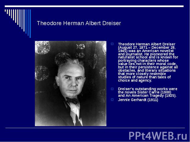 Theodore Herman Albert Dreiser Theodore Herman Albert Dreiser (August 27, 1871 – December 28, 1945) was an American novelist and journalist. He pioneered the naturalist school and is known for portraying characters whose value lies not in their mora…