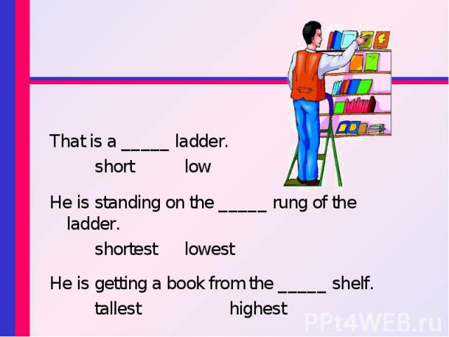 That is a _____ ladder. That is a _____ ladder. short low He is standing on the _____ rung of the ladder. shortest lowest He is getting a book from the _____ shelf. tallest highest