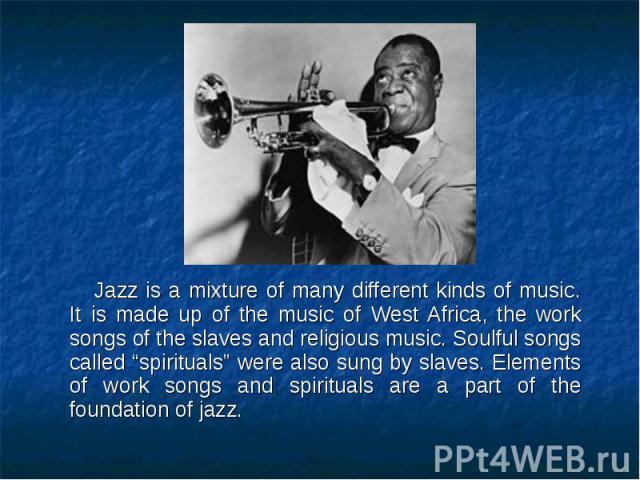 Jazz is a mixture of many different kinds of music. It is made up of the music of West Africa, the work songs of the slaves and religious music. Soulful songs called “spirituals” were also sung by slaves. Elements of work songs and spirituals are a …