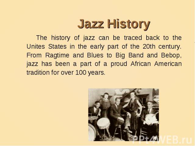 Jazz History The history of jazz can be traced back to the Unites States in the early part of the 20th century. From Ragtime and Blues to Big Band and Bebop, jazz has been a part of a proud African American tradition for over 100 years.