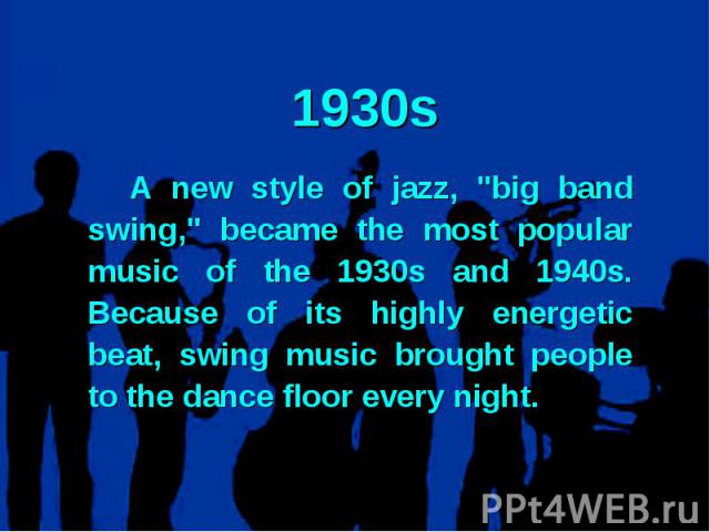 1930s A new style of jazz, "big band swing," became the most popular music of the 1930s and 1940s. Because of its highly energetic beat, swing music brought people to the dance floor every night.