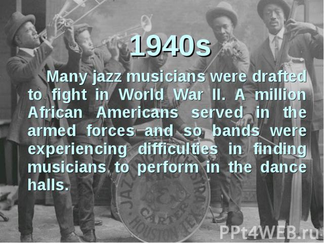 1940s Many jazz musicians were drafted to fight in World War II. A million African Americans served in the armed forces and so bands were experiencing difficulties in finding musicians to perform in the dance halls.