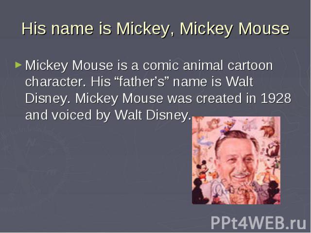 His name is Mickey, Mickey Mouse Mickey Mouse is a comic animal cartoon character. His “father’s” name is Walt Disney. Mickey Mouse was created in 1928 and voiced by Walt Disney.