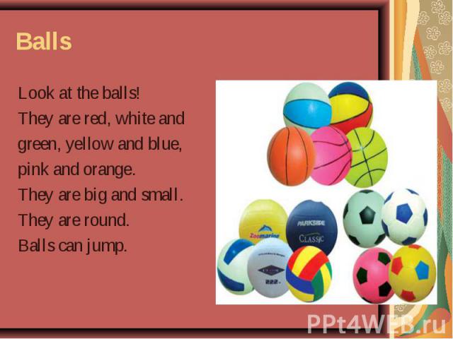 Look at the balls! Look at the balls! They are red, white and green, yellow and blue, pink and orange. They are big and small. They are round. Balls can jump.