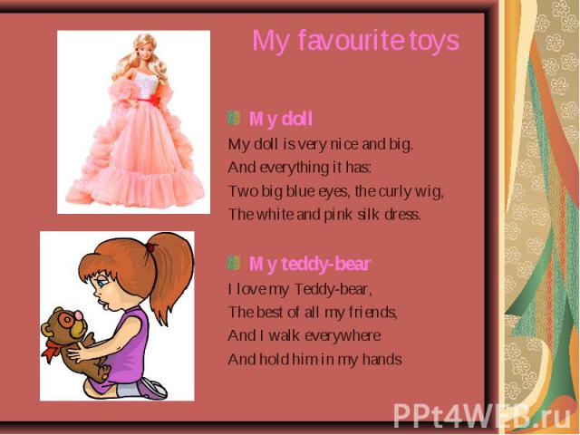 My doll My doll My doll is very nice and big. And everything it has: Two big blue eyes, the curly wig, The white and pink silk dress. My teddy-bear I love my Teddy-bear, The best of all my friends, And I walk everywhere And hold him in my hands