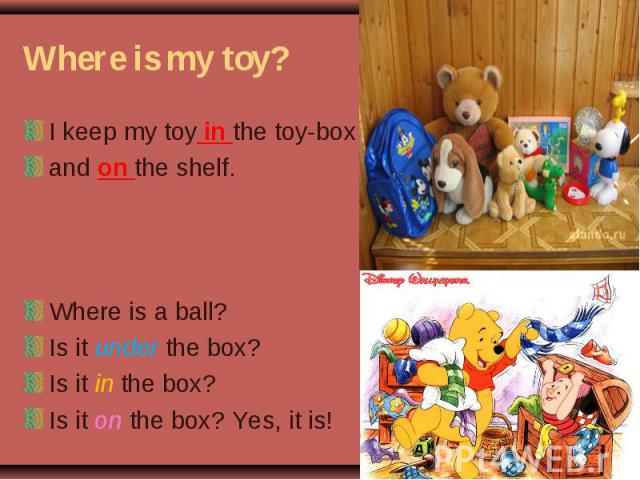 I keep my toy in the toy-box I keep my toy in the toy-box and on the shelf. Where is a ball? Is it under the box? Is it in the box? Is it on the box? Yes, it is!