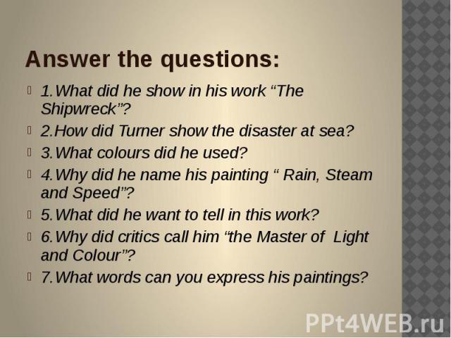 Answer the questions: 1.What did he show in his work “The Shipwreck”? 2.How did Turner show the disaster at sea? 3.What colours did he used? 4.Why did he name his painting “ Rain, Steam and Speed”? 5.What did he want to tell in this work? 6.Why did …